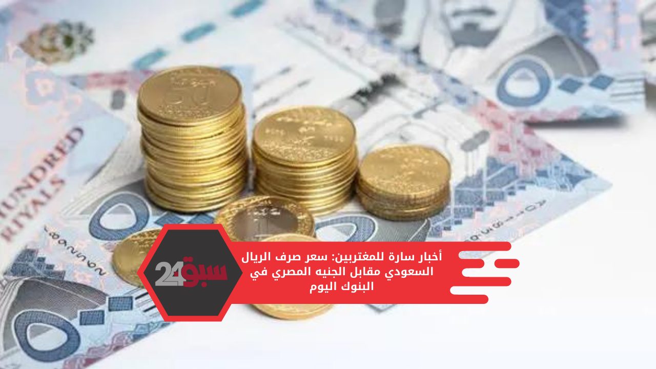 أخبار سارة للمغتربين: سعر صرف الريال السعودي مقابل الجنيه المصري في البنوك اليوم